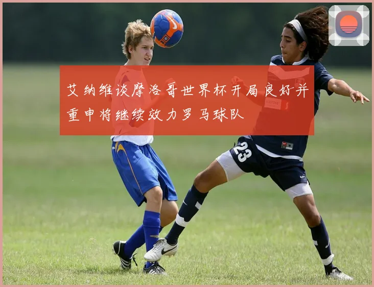 艾纳维谈摩洛哥世界杯开局良好并重申将继续效力罗马球队
