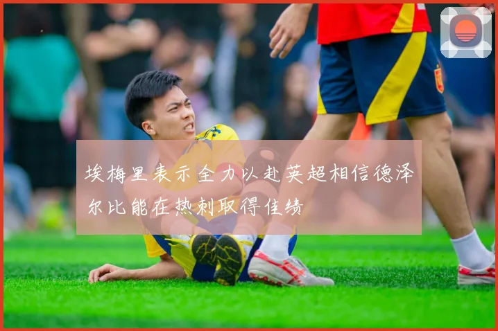 埃梅里表示全力以赴英超相信德泽尔比能在热刺取得佳绩