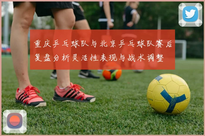 重庆乒乓球队与北京乒乓球队赛后复盘分析灵活性表现与战术调整