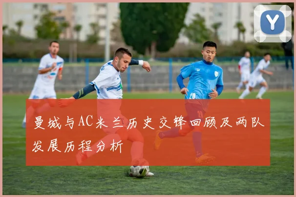 曼城与AC米兰历史交锋回顾及两队发展历程分析