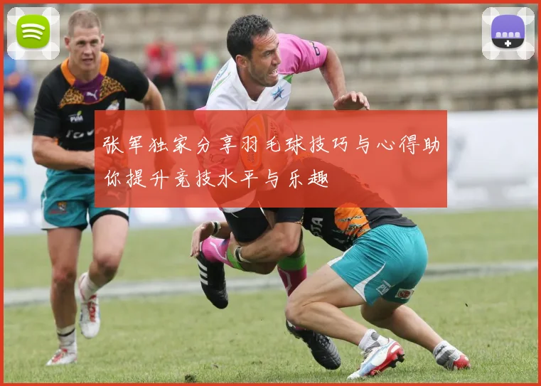 张军独家分享羽毛球技巧与心得助你提升竞技水平与乐趣