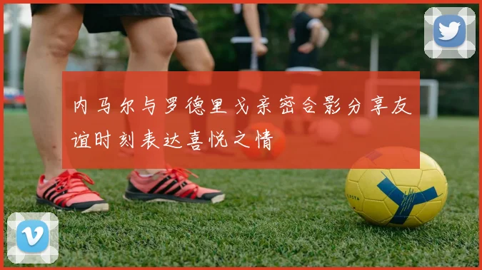 内马尔与罗德里戈亲密合影分享友谊时刻表达喜悦之情