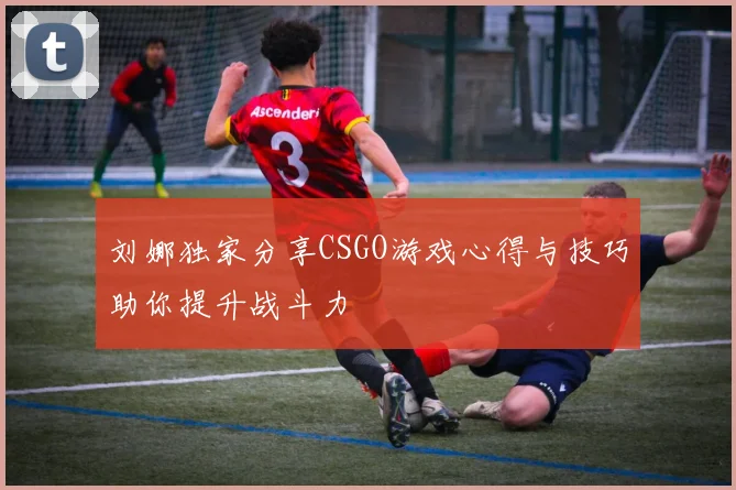 刘娜独家分享CSGO游戏心得与技巧助你提升战斗力