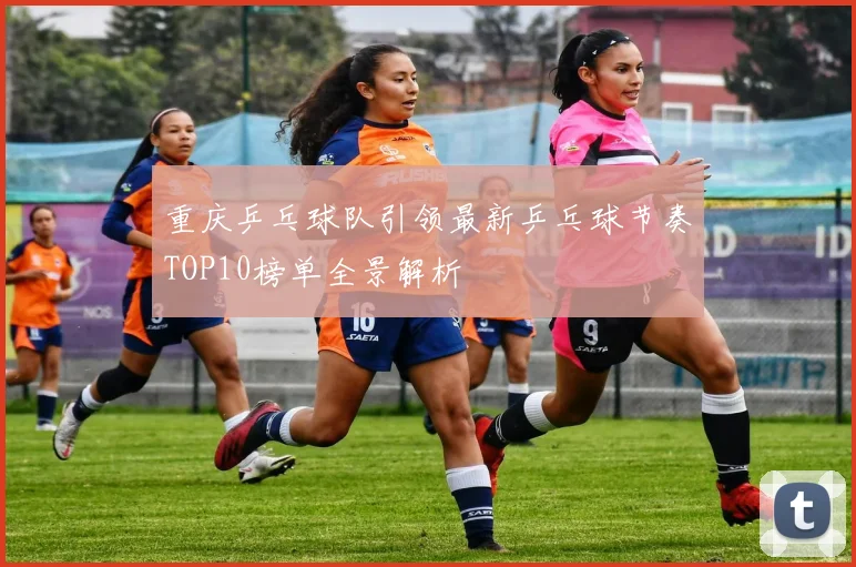 重庆乒乓球队引领最新乒乓球节奏TOP10榜单全景解析